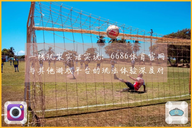 一线玩家实话实说：6686体育官网与其他游戏平台的玩法体验深度对比