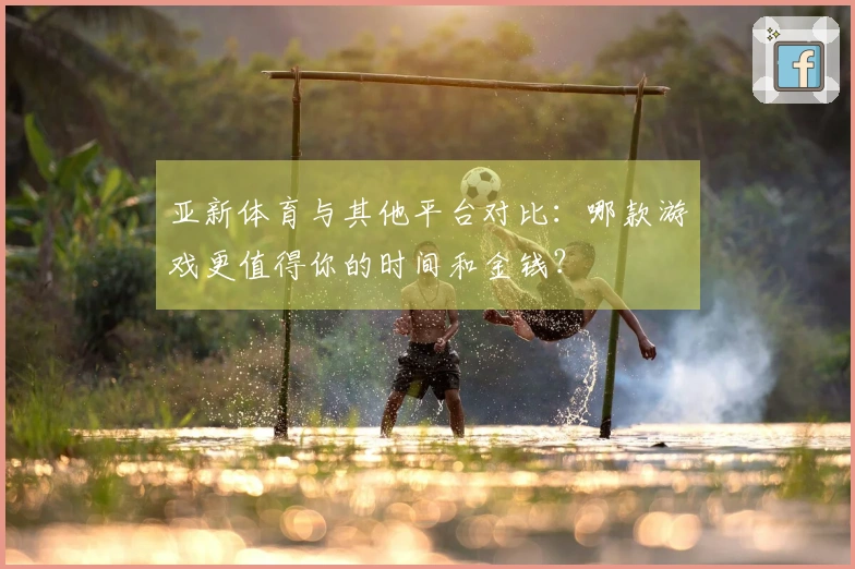 亚新体育与其他平台对比:哪款游戏更值得你的时间和金钱?
