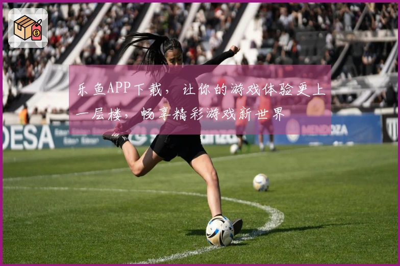 乐鱼APP下载，让你的游戏体验更上一层楼，畅享精彩游戏新世界