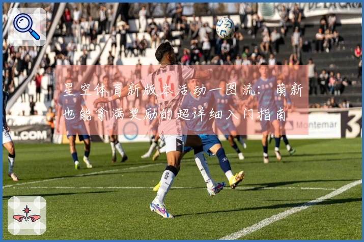 星空体育新版本活动一图流：萌新也能拿满奖励的超详细入门指南