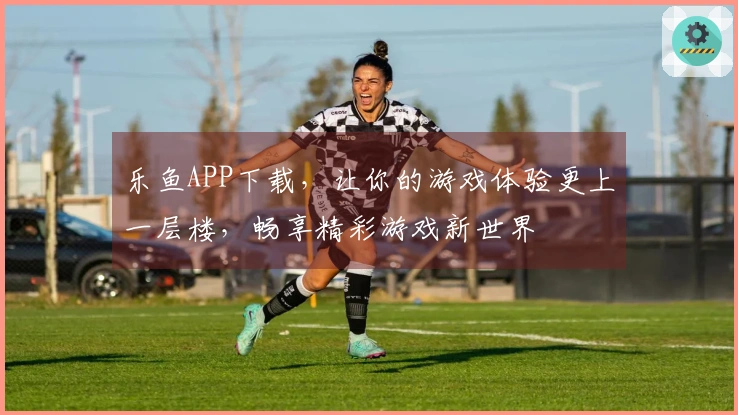 乐鱼APP下载，让你的游戏体验更上一层楼，畅享精彩游戏新世界