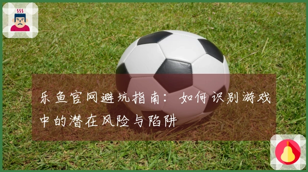 乐鱼官网避坑指南：如何识别游戏中的潜在风险与陷阱