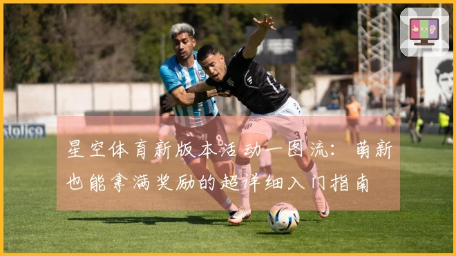 星空体育新版本活动一图流：萌新也能拿满奖励的超详细入门指南