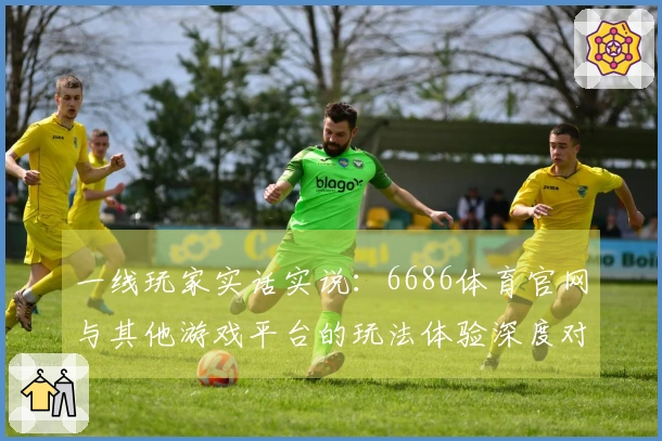 一线玩家实话实说：6686体育官网与其他游戏平台的玩法体验深度对比