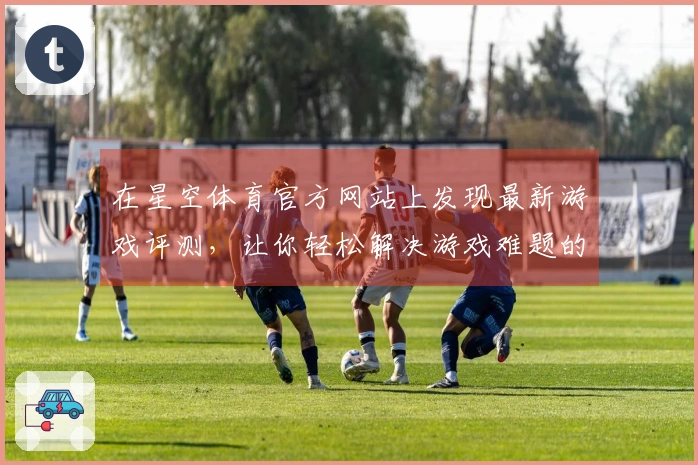 在星空体育官方网站上发现最新游戏评测，让你轻松解决游戏难题的秘密武器！