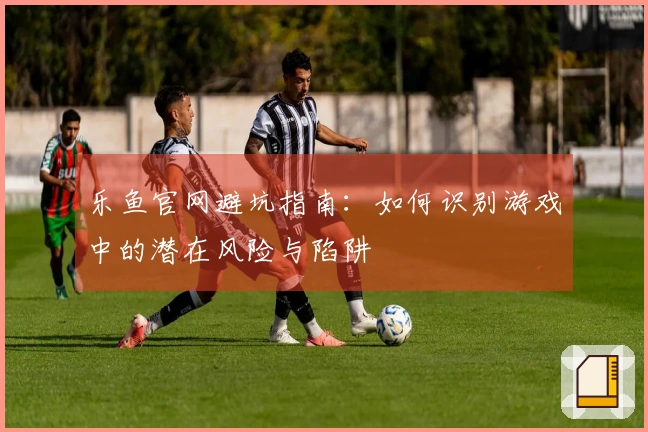 乐鱼官网避坑指南：如何识别游戏中的潜在风险与陷阱